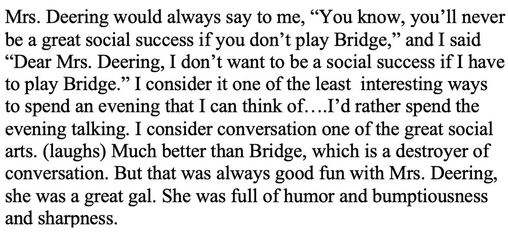 Mrs. Deering would always say to me, “You know, you’ll never be a great social success if you don’t play Bridge,” and I said “Dear Mrs. Deering, I don’t want to be a social success if I have to play Bridge.” I consider it one of the least  interesting ways to spend an evening that I can think of….I’d rather spend the evening talking. I consider conversation one of the great social arts. (laughs) Much better than Bridge, which is a destroyer of conversation. But that was always good fun with Mrs. Deering, she was a great gal. She was full of humor and bumptiousness and sharpness. 