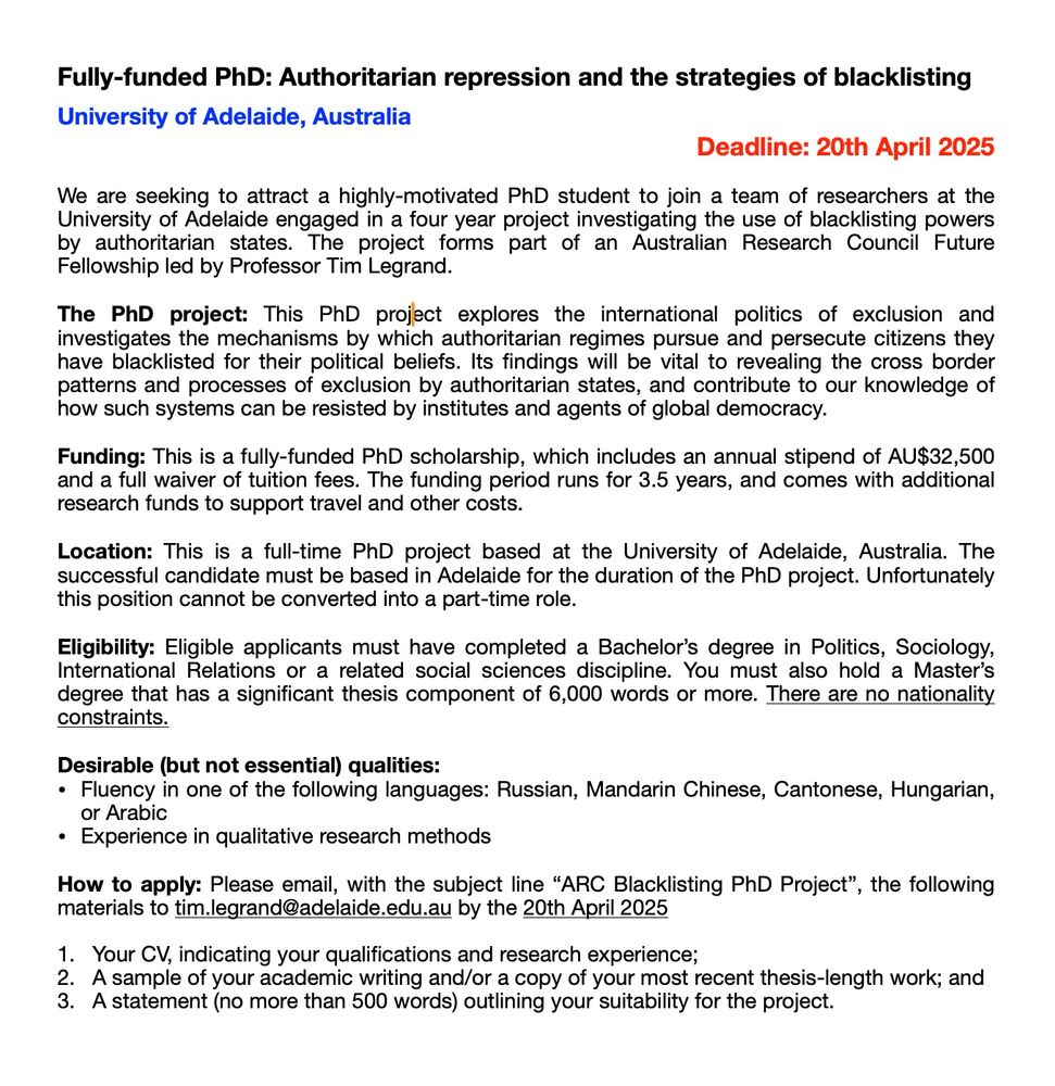 
The PhD project: This PhD project explores the international politics of exclusion and investigates the mechanisms by which authoritarian regimes pursue and persecute citizens they have blacklisted for their political beliefs. Its findings will be vital to revealing the cross border patterns and processes of exclusion by authoritarian states, and contribute to our knowledge of how such systems can be resisted by institutes and agents of global democracy.

Funding: This is a fully-funded PhD scholarship, which includes an annual stipend of AU$32,500 and a full waiver of tuition fees. The funding period runs for 3.5 years, and comes with additional research funds to support travel and other costs. 

Location: This is a full-time PhD project based at the University of Adelaide, Australia. The successful candidate must be based in Adelaide for the duration of the PhD project. Unfortunately this position cannot be converted into a part-time role. 

Eligibility: Eligible applicants must have completed a Bachelor’s degree in Politics, Sociology, International Relations or a related social sciences discipline. You must also hold a Master’s degree that has a significant thesis component of 6,000 words or more. There are no nationality constraints.

Desirable (but not essential) qualities: 
Fluency in one of the following languages: Russian, Mandarin Chinese, Cantonese, Hungarian, or Arabic 
Experience in qualitative research methods 

How to apply: Please email, with the subject line “ARC Blacklisting PhD Project”, the following materials to tim.legrand@adelaide.edu.au by the 20th April 2025

Your CV, indicating your qualifications and research experience; 
A sample of your academic writing and/or a copy of your most recent thesis-length work; and
A statement (no more than 500 words) outlining your suitability for the project. 
