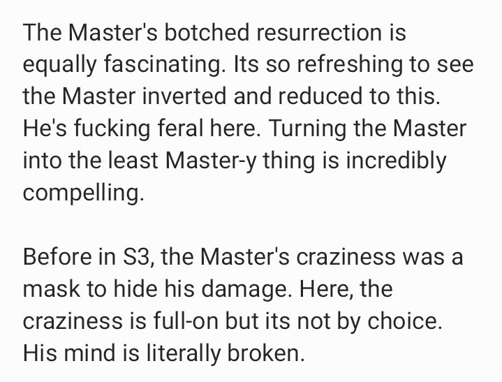 The Master's botched resurrection is equally fascinating. Its so refreshing to see the Master inverted and reduced to this. He's fucking feral here. Turning the Master into the least Master-y thing is incredibly compelling.

Before in S3, the Master's craziness was a mask to hide his damage. Here, the craziness is full-on but its not by choice. His mind is literally broken.
