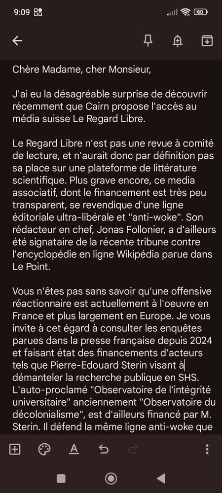 Début de ma longue missive à Cairn:
"Chère Madame, cher Monsieur,

J'ai eu la désagréable surprise de découvrir récemment que Cairn propose l'accès au média suisse Le Regard Libre. 

Le Regard Libre n'est pas une revue à comité de lecture, et n'aurait donc par définition pas sa place sur une plateforme de littérature scientifique. Plus grave encore, ce media associatif, dont le financement est très peu transparent, se revendique d'une ligne éditoriale ultra-libérale et "anti-woke". Son rédacteur en chef, Jonas Follonier, a d'ailleurs été signataire de la récente tribune contre l'encyclopédie en ligne Wikipédia parue dans Le Point.

Vous n'êtes pas sans savoir qu'une offensive réactionnaire est actuellement à l'oeuvre en France et plus largement en Europe. Je vous invite à cet égard à consulter les enquêtes parues dans la presse française depuis 2024 et faisant état des financements d'acteurs tels que Pierre-Edouard Sterin visant à démanteler la recherche publique en SHS. L'auto-proclamé "Observatoire de l'intégrité universitaire" anciennement "Observatoire du décolonialisme", est d'ailleurs financé par M. Sterin. Il défend la même ligne anti-woke que Jonas Follonier et son media, M. Follonier ayant publié un essai sur le "wokisme" en Suisse.

A l'heure où les professionnels de l'enseignement supérieur sont soumis à une pression constante (la présidente de l'université qui m'emploie est sous protectis d'influence russe (toutes choses parfaitement 

Je vous serais reconnaissante de bien vouloir me communiquer quelques informations sur les critères ayant présidé à l'admission sur Cairn de ce media d'opinion.

Bien cordialement,
CS
