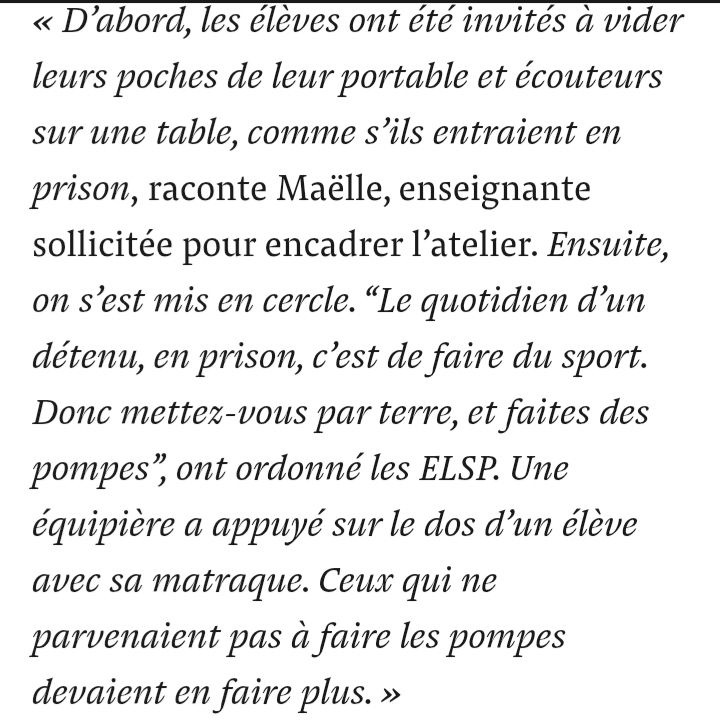 Extrait de l'article de Mediapart: "« D’abord, les élèves ont été invités à vider leurs poches de leur portable et écouteurs sur une table, comme s’ils entraient en prison, raconte Maëlle, enseignante sollicitée pour encadrer l’atelier. Ensuite, on s’est mis en cercle. “Le quotidien d’un détenu, en prison, c’est de faire du sport. Donc mettez-vous par terre, et faites des pompes”, ont ordonné les ELSP. Une équipière a appuyé sur le dos d’un élève avec sa matraque. Ceux qui ne parvenaient pas à faire les pompes devaient en faire plus. »"