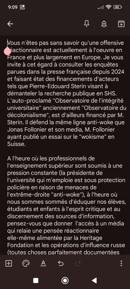 Chère Madame, cher Monsieur,

J'ai eu la désagréable surprise de découvrir récemment que Cairn propose l'accès au média suisse Le Regard Libre. 

Le Regard Libre n'est pas une revue à comité de lecture, et n'aurait donc par définition pas sa place sur une plateforme de littérature scientifique. Plus grave encore, ce media associatif, dont le financement est très peu transparent, se revendique d'une ligne éditoriale ultra-libérale et "anti-woke". Son rédacteur en chef, Jonas Follonier, a d'ailleurs été signataire de la récente tribune contre l'encyclopédie en ligne Wikipédia parue dans Le Point.

Vous n'êtes pas sans savoir qu'une offensive réactionnaire est actuellement à l'oeuvre en France et plus largement en Europe. Je vous invite à cet égard à consulter les enquêtes parues dans la presse française depuis 2024 et faisant état des financements d'acteurs tels que Pierre-Edouard Sterin visant à démanteler la recherche publique en SHS. L'auto-proclamé "Observatoire de l'intégrité universitaire" anciennement "Observatoire du décolonialisme", est d'ailleurs financé par M. Sterin. Il défend la même ligne anti-woke que Jonas Follonier et son media, M. Follonier ayant publié un essai sur le "wokisme" en Suisse.

A l'heure où les professionnels de l'enseignement supérieur sont soumis à une pression constante (la présidente de l'université qui m'emploie est sous protection policière en raison de menaces de l'extrême-droite "anti-woke"), à l'heure où nous sommes sommés d'éduquer nos élèves, étudiants et enfants à l'esprit critique et au discernement des sources d'information, pensez-vous que donner  l'accès à un média qui relaie une pensée réactionnaire elle-même alimentée par la Heritage Fondation et les opérations d'influence russe (toutes choses parfaitement documentées par ailleurs) soit une bonne idée? Ne pensez-vous pas que nos étudiants méritent mieux? 

Je vous serais reconnaissante de bien vouloir me communiquer quelques informations sur les critères ayant présidé à…