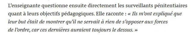 L’enseignante questionne ensuite directement les surveillants pénitentiaires quant à leurs objectifs pédagogiques. Elle raconte : « Ils m’ont expliqué que leur but était de montrer qu’il ne servait à rien de s’opposer aux forces de l’ordre, car ces dernières auraient toujours le dessus. »