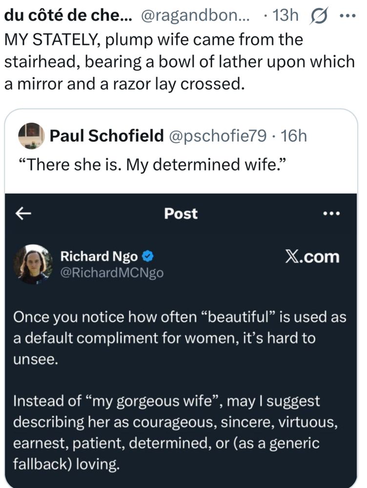 MY STATELY, plump wife came from the
stairhead, bearing a bowl of lather upon which
a mirror and a razor lay crossed.
Paul Schofield @pschofie79 • 16h
"There she is. My determined wife."
Post
Richard Ngo & X.com
@RichardMCNgo
Once you notice how often "beautiful" is used as
a default compliment for women, it's hard to
unsee.
Instead of "my gorgeous wife", may I suggest
describing her as courageous, sincere, virtuous,
earnest, patient, determined, or (as a generic
fallback) loving.