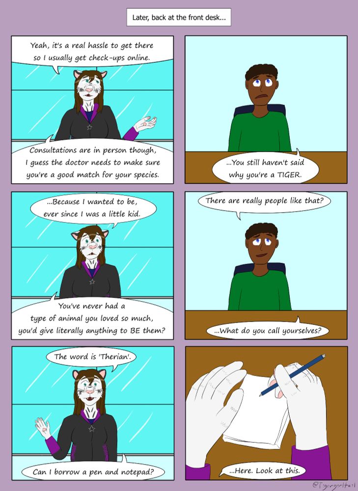 Narration: "Later, back at the front desk..."

Panel 1: Alexis, a brown-haired white tiger woman, is standing in front of a window and gesturing with her right hand.  She says, "Yeah, it's a real hassle to get there so I usually get check-ups online.  Consultations are in person though, I guess the doctor needs to make sure you're a good match for your species."

Panel 2: A black human male with dark hair is sitting at a desk.  He replies, "You still haven't said why you're a TIGER."

Panel 3: Alexis gives a solemn look and answers, "Because I wanted to be, ever since I was a little kid.  You've never had a type of animal you loved so much, you'd give literally anything to BE them?"

Panel 4: The receptionist looks skeptical as he asks, "There are really people like that?  What do you call yourselves?"

Panel 5: Alexis has a brighter look on her face and her feline ears are perked up.  She tells him, "The word is Therian.  Can I borrow a pen and notepad?"

Panel 6: Alexis' furred hands are visible writing on a notepad.  She says, "Here, look at this."