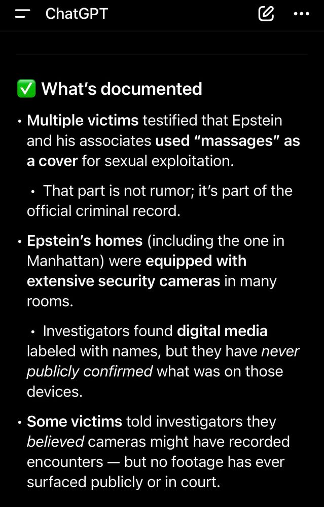 Multiple victims testified that Epstein and his associates used “massages” as a cover for sexual exploitation.
	•	That part is not rumor; it’s part of the official criminal record.
	•	Epstein’s homes (including the one in Manhattan) were equipped with extensive security cameras in many rooms.
	•	Investigators found digital media labeled with names, but they have never publicly confirmed what was on those devices.
	•	Some victims told investigators they believed cameras might have recorded encounters — but no footage has ever surfaced publicly or in court.