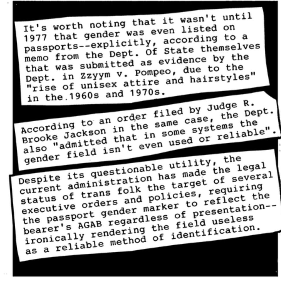 It's worth noting that it wasn't until 1977 that gender was even listed on passports--explicitly, according to a memo from the Dept. Of State themselves that was submitted as evidence by the Dept. in Zzyym V. Pompeo, due to the
"rise of unisex attire and hairstyles" in the. 1960s and 1970s.
According to an order filed by Judge R.
Brooke Jackson in the same case, the Dept. also "admitted that in some systems the gender field isn't even used or reliable".
Despite its questionable utility, the current administration has made the legal status of trans folk the target of several executive orders and policies, requiring the passport gender marker to reflect the bearer's AGAB regardless of presentation--ironically rendering the field useless as a reliable method of identification.