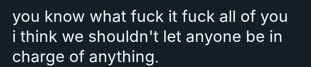 you know what fuck it all of you i think we shouldn't let anyone be in charge of anything.