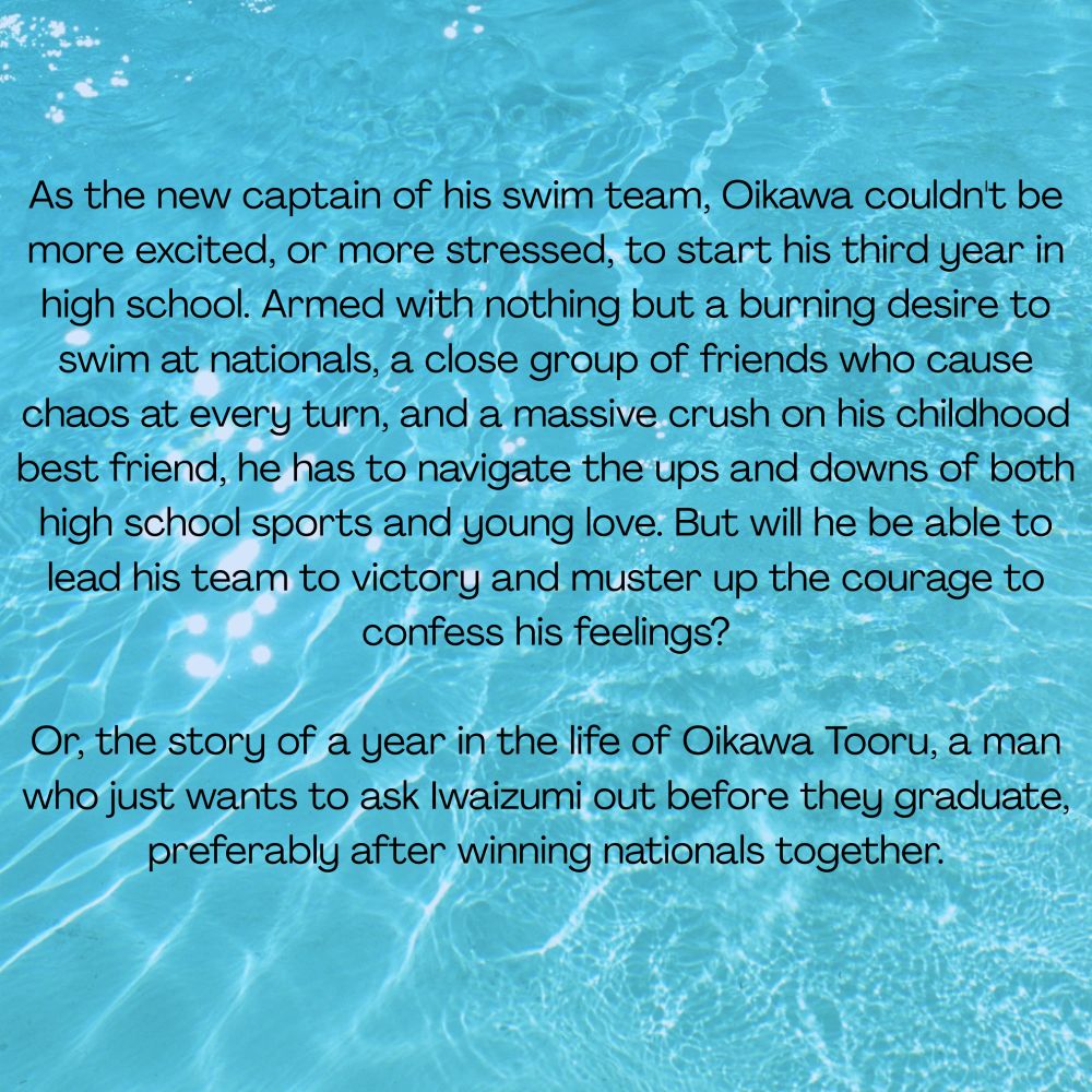 As the new captain of his swim team, Oikawa couldn't be more excited, or more stressed, to start his third year in high school. Armed with nothing but a burning desire to swim at nationals, a close group of friends who cause chaos at every turn, and a massive crush on his childhood best friend, he has to navigate the ups and downs of both high school sports and young love. But will he be able to lead his team to victory and muster up the courage to confess his feelings?

Or, the story of a year in the life of Oikawa Tooru, a man who just wants to ask Iwaizumi out before they graduate, preferably after winning nationals together.