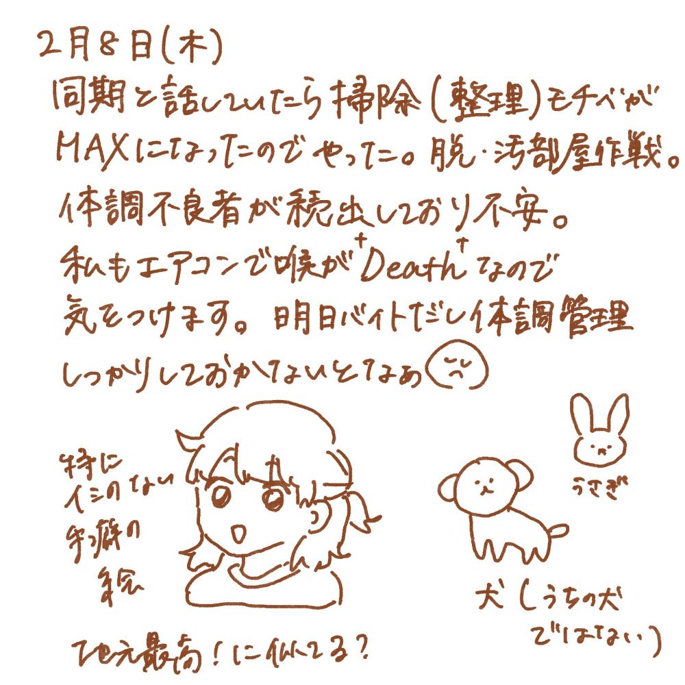 2月8日（木）
同期と話していたら掃除（整理）モチベが
MAXになったのでやった。脱・汚部屋作戦。
体調不良者が続出しており不安。
私もエアコンで喉が†Death†なので
気をつけます。明日バイトだし体調管理
しっかりしておかないとなぁ😔
（特にイミのない手癖の絵 地元最高！に似てる？ハーフアップの女の子）
（うさぎの絵）
（犬の絵 うちの犬ではない）