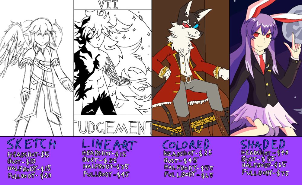 Sketch
Headshot - $5
Bust - $10
Halfbody - $15
Fullbody - $20

Lineart
Headshot - $15
Bust - $25
Halfbody - $35
Fullbody - $45

Colored
Headshot - $35
Bust - $45
Halfbody - $55
Fullbody - $65

Shaded
Headshot - $40
Bust - $55
Halfbody - $65
Fullbody - $75

The example images shown are a sketch of an angel character, a lineart only drawing of Goetia from Fate/Grand order, a colored drawing of an anthropomorphic wolf wearing a pirate outfit, and a shaded drawing of Reisen Udongein from Touhou.