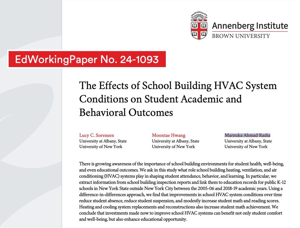 Screenshot of EdWorkingPaper No. 24-1093
Annenberg Institute, Brown University.  
The Effects of School Building HVAC System
Conditions on Student Academic and
Behavioral Outcomes
Lucy C. Sorensen, Moontae Hwang, Marzuka Ahmad Radia
There is growing awareness of the importance of school building environments for student health, well-being,
and even educational outcomes. We ask in this study what role school building heating, ventilation, and air
conditioning (HVAC) systems play in shaping student attendance, behavior, and learning. In particular, we
extract information from school building inspection reports and link them to education records for public K-12
schools in New York State outside New York City between the 2005-06 and 2018-19 academic years. Using a
difference-in-differences approach, we find that improvements in school HVAC system conditions over time reduce student absence, reduce student suspension, and modestly increase student math and reading scores.
Heating and cooling system replacements and reconstructions also increase student math achievement. We
conclude that investments made now to improve school HVAC systems can benefit not only student comfort
and well-being, but also enhance educational opportunity