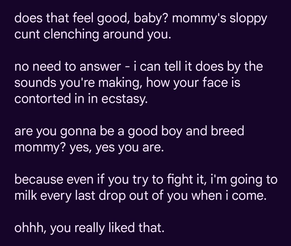 does that feel good, baby? mommy's sloppy cunt clenching around you. 

no need to answer - i can tell it does by the sounds you're making, how your face is contorted in in ecstasy. 

are you gonna be a good boy and breed mommy? yes, yes you are.

because even if you try to fight it, i'm going to milk every last drop out of you when i come. 

ohhh, you really liked that. 