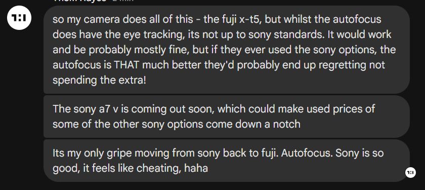 Transcript from messsaging app: "so my camera does all of this - the fuji x-t5, but whilst the autofocus does have the eye tracking, its not up to sony standards. It would work and be probably mostly fine, but if they ever used the sony options, the autofocus is THAT much better they'd probably end up regretting not spending the extra! The sony a7 v is coming out soon, which could make used prices of some of the other sony options come down a notch. Its my only gripe moving from sony back to fuji. Autofocus. Sony is so good, it feels like cheating, haha"