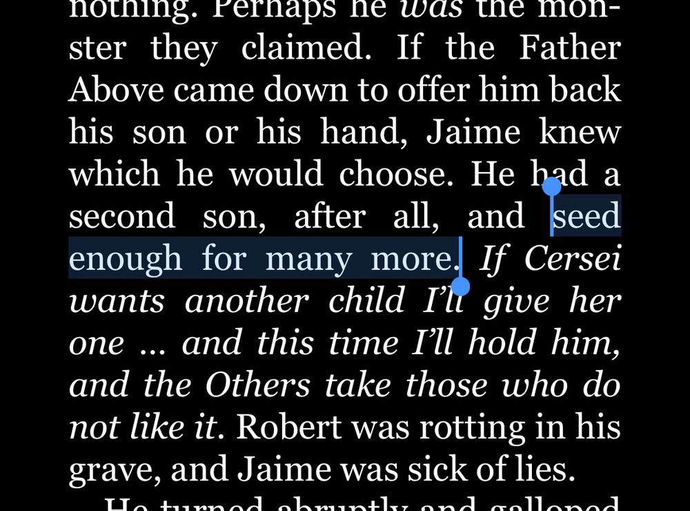 “If the Father Above came down to offer him back his son or his hand, Jaime knew which he would choose. He had a second son, after all, and seed enough for many more. If Cersei wants another child I’ll give her one … and this time I’ll hold him, and the Others take those who do not like it. Robert was rotting in his grave, and Jaime was sick of lies.”