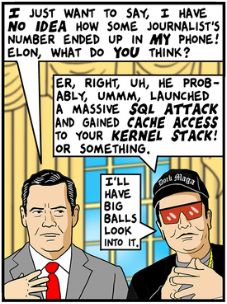Mike Waltz: "I just want to say, I have NO IDEA how some journalist's number ended up in MY phone! Elon, what do YOU think?"

Elon Musk: "Er, right, uh, he probably, ummm, launched a massive SQL ATTACK and gained CACHE ACCESS to your KERNEL STACK! Or something."

Elon [con't]: "I'll have BIG BALLS look into it."
