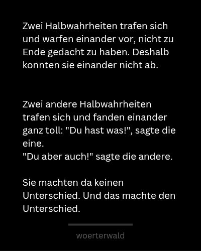 Zwei Halbwahrheiten trafen sich
und warfen einander vor, nicht zu Ende gedacht zu haben. Deshalb konnten sie einander nicht ab.


Zwei andere Halbwahrheiten trafen sich
und fanden sich ganz toll: "Du hast was!", sagte die eine. 
"Du aber auch!" sagte die andere.

Sie machten da keinen Unterschied. Und das machte den Unterschied.


