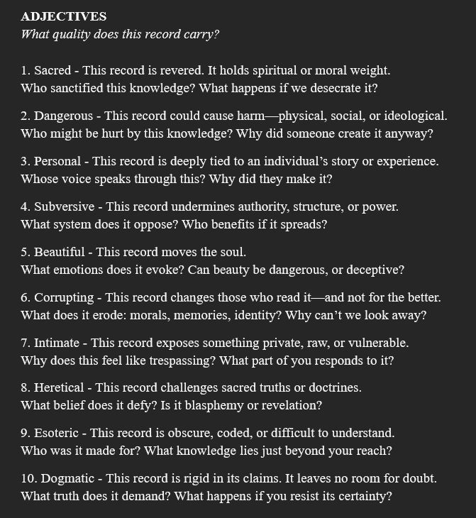 ADJECTIVES
What quality does this record carry?

1. Sacred - This record is revered. It holds spiritual or moral weight.
Who sanctified this knowledge? What happens if we desecrate it?
2. Dangerous - This record could cause harm—physical, social, or ideological.
Who might be hurt by this knowledge? Why did someone create it anyway?
3. Personal - This record is deeply tied to an individual’s story or experience.
Whose voice speaks through this? Why did they make it?
4. Subversive - This record undermines authority, structure, or power.
What system does it oppose? Who benefits if it spreads?
5. Beautiful - This record moves the soul.
What emotions does it evoke? Can beauty be dangerous, or deceptive?
6. Corrupting - This record changes those who read it—and not for the better.
What does it erode: morals, memories, identity? Why can’t we look away?
7. Intimate - This record exposes something private, raw, or vulnerable. 
Why does this feel like trespassing? What part of you responds to it?
8. Heretical - This record challenges sacred truths or doctrines.
What belief does it defy? Is it blasphemy or revelation?
9. Esoteric - This record is obscure, coded, or difficult to understand.
Who was it made for? What knowledge lies just beyond your reach?
10. Dogmatic - This record is rigid in its claims. It leaves no room for doubt.
What truth does it demand? What happens if you resist its certainty?
