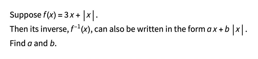Suppose f(x)=3x+|x|.
Then its inverse, f^{-1}(x), can also be written in the form ax+b|x|.
Find a and b.