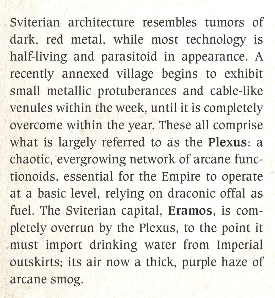 Sviterian architecture resembles tumors of dark, red metal, while most technology is half-living and parasitoid in appearance. A recently annexed village begins to exhibit small metallic protuberances and cable-like venules within the week, until it is completely overcome within the year. These all comprise what is largely referred to as the Plexus: a chaotic, evergrowing network of arcane functionoids, essential for the Empire to operate at a basic level, relying on draconic offal as fuel. The Sviterian capital, Eramos, is completely overrun by the Plexus, to the point it must import drinking water from Imperial outskirts; its air now a thick, purple haze of arcane smog. 
