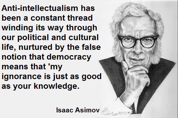 Quote from Isaac Asimov: "Anti-intellectualism has been a constant thread winding its way through our political and cultural life, nurtured by the false notion that democracy means that 'my ignorance is just as good as your knowledge."