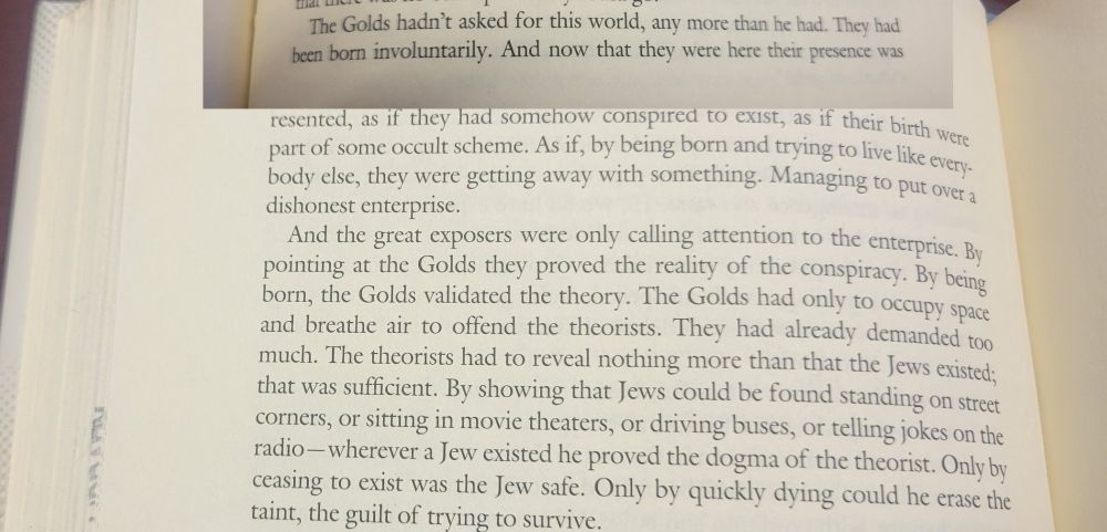 Excerpt from Voices From the Street by Philip K. Dick, written in the early 50s. (It looks odd because I copied the beginning of the first paragraph from the previous page and pasted it into this photo.):

"The Golds hadn't asked for this world, any more than he had. They had been born involuntarily. And now that they were here their presence was
were
resented, as if they had somehow conspired to exist, as if their birth part of some occult scheme. As if, by being born and trying to live like every- body else, they were getting away with something. Managing to put over a dishonest enterprise.
And the great exposers were only calling attention to the enterprise. By pointing at the Golds they proved the reality of the conspiracy. By being born, the Golds validated the theory. The Golds had only to occupy space and breathe air to offend the theorists. They had already demanded too much. The theorists had to reveal nothing more than that the Jews existed; that was sufficient. By showing that Jews could be found standing on street corners, or sitting in movie theaters, or driving buses, or telling jokes on the radio-wherever a Jew existed he proved the dogma of the theorist. Only by ceasing to exist was the Jew safe. Only by quickly dying could he erase the taint, the guilt of trying to survive."