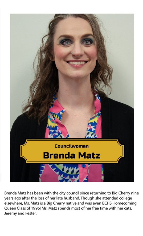 Brenda Mat has been with the city council since returning to Big Cherry nine years ago after the loss of her late husband. Though she attended college elsewhere, Ms. Matz is a Big Cherry native and was even BCHS Homecoming Queen Class of 1996! Ms. Matz spends most of her free time with her cats, Jeremy and Fester.