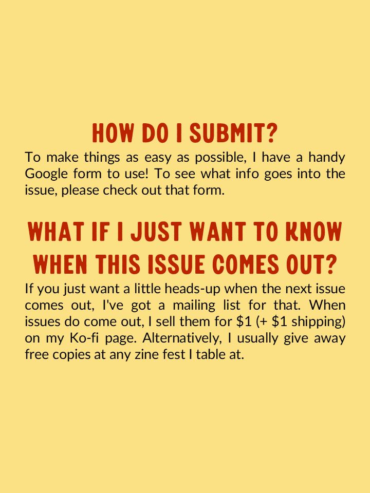 How do I submit? To make things as easy as possible, I have a handy Google form to use! To see what info goes into the issue, please check out that form.

What if I just want to know when this issue comes out? If you just want a little heads-up when the next issue comes out, I've got a mailing list for that. When issues do come out I sell them for $1 (+ $1 shipping) on my Ko-fi page. Alternatively, I usually give away free copies at any zine fest I table at. 