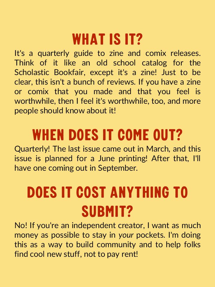 What is it? It's a quarterly guide to zine and comix releases. Think of it like an old school catalog for the Scholastic Bookfair, except it's a zine! Just to be clear, this isn't a bunch of reviews. If you have a zine or comix that you made and that you feel is worthwhile, then I feel it's worthwhile, too, and more people should know about it! 

When does it come out? Quarterly! The last issue came out in March, and this issue is planned for a June printing! After that, I'll have one coming out in September. 

Does it cost anything to submit? No! If you're an independent creator, I want as much money as possible to stay in your pockets. I'm doing this as a way to build community and to help folks find cool new stuff, not to pay rent!