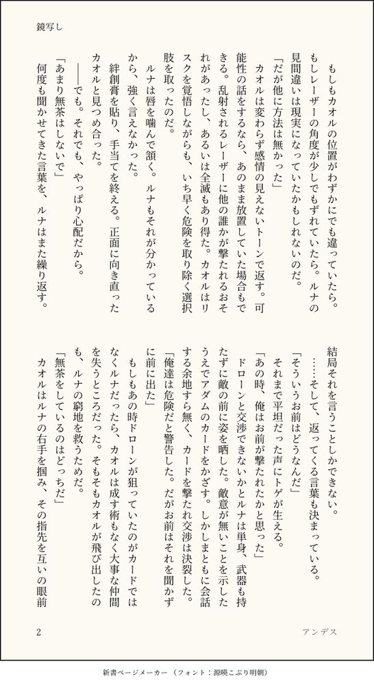 もしもカオルの位置がわずかにでも違っていたら。もしレーザーの角度が少しでもずれていたら。ルナの見間違いは現実になっていたかもしれないのだ。
「だが他に方法は無かった」
　カオルは変わらず感情の見えないトーンで返す。可能性の話をするなら、あのまま放置していた場合もできる。乱射されるレーザーに他の誰かが撃たれるおそれがあったし、あるいは全滅もあり得た。カオルはリスクを覚悟しながらも、いち早く危険を取り除く選択肢を取ったのだ。
　ルナは唇を噛んで頷く。ルナもそれが分かっているから、強く言えなかった。
　絆創膏を貼り、手当てを終える。正面に向き直ったカオルと見つめ合った。
　でも。それでも、やっぱり心配だから。
「あまり無茶はしないで」
　何度も聞かせてきた言葉を、ルナはまた繰り返す。結局それを言うことしかできない。
　……そして、返ってくる言葉も決まっている。
「そういうお前はどうなんだ」
　それまで平坦だった声にトゲが生える。
「あの時、俺はお前が撃たれたかと思った」
　ドローンと交渉できないかとルナは単身、武器も持たずに敵の前に姿を晒した。敵意が無いことを示したうえでアダムのカードをかざす。しかしまともに会話する余地すら無く、カードを撃たれ交渉は決裂した。
「俺達は危険だと警告した。だがお前はそれを聞かずに前に出た」
　もしもあの時ドローンが狙っていたのがカードではなくルナだったら、カオルは成す術もなく大事な仲間を失うところだった。そもそもカオルが飛び出したのも、ルナの窮地を救うためだ。
「無茶をしているのはどっちだ」
　カオルはルナの右手を掴み、その指先を互いの眼前