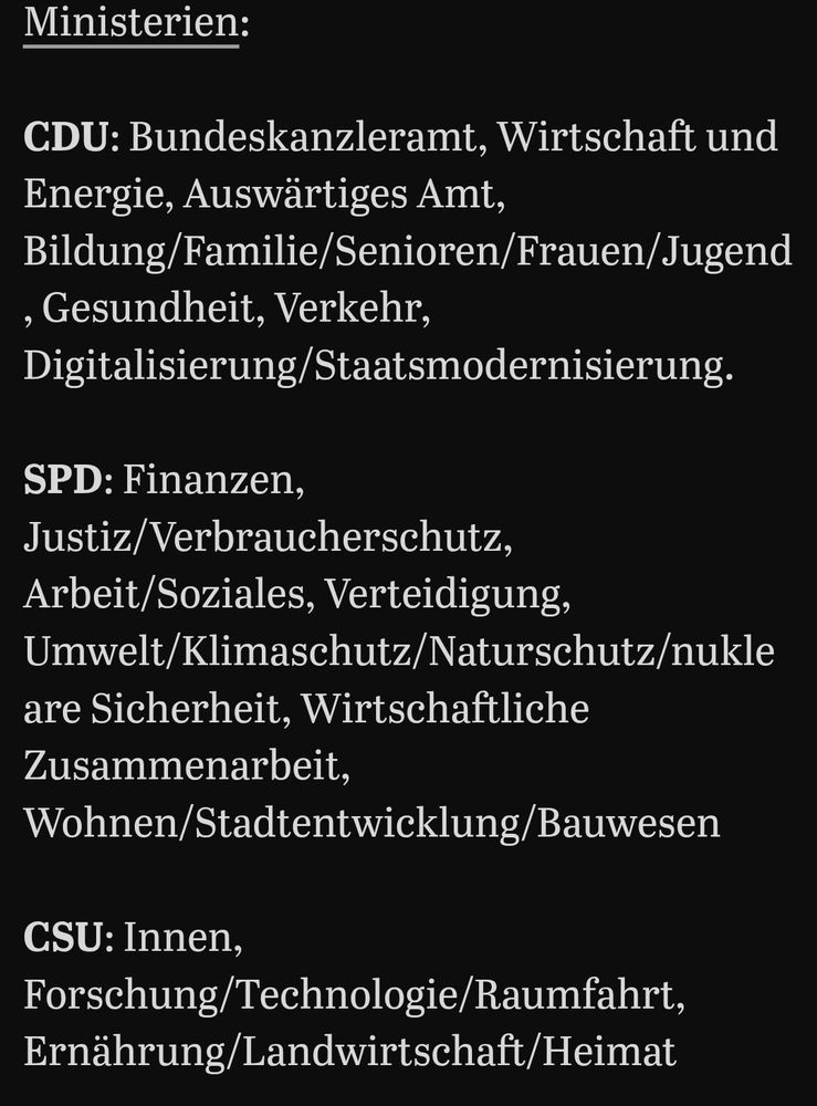 Ministerien:

CDU: Bundeskanzleramt, Wirtschaft und Energie, Auswärtiges Amt, Bildung/Familie/Senioren/Frauen/Jugend, Gesundheit, Verkehr, Digitalisierung/Staatsmodernisierung.

SPD: Finanzen, Justiz/Verbraucherschutz, Arbeit/Soziales, Verteidigung, Umwelt/Klimaschutz/Naturschutz/nukleare Sicherheit, Wirtschaftliche Zusammenarbeit, Wohnen/Stadtentwicklung/Bauwesen

CSU: Innen, Forschung/Technologie/Raumfahrt, Ernährung/Landwirtschaft/Heimat