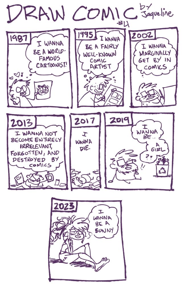 A comic.
1: 1987
10-year old Jaq (in the form of a blobbly li'l male person) draws a Garfield & thinks "I wanna be a world-famous cartoonist!

2: 1995
18-year old Jaq (same blobby male, a bit more desheveled) drawing a comic page taped to a drafting table thinking "I wanna be a fairly well-known comic artist"

3: 2002
25-year old Jaq (looking quite desheveled) drawing more & thinking "I wanna marginally get by in comics"

4: 2013
36-year old Jaq, surrounded by comic pages, drinking Rum from the bottle, looking defeated "I wanna not become entirely irrelevant, forgotten, and destroyed by comics."

5: 2017
40-year old Jaq in a blobby crumpled hear surrounded by pages & liquor bottles "I wanna die"

6: 2019
42-yr old Jaq, still a blobby male but a li'l more cleaned up, next to a recycling bin full of liquor bottles "I wanna be... a girl??"

7: 2023
46-year old Jaq, now a full-figure, non-blobby lady, mellow & smiling "I wanna be a bunny"