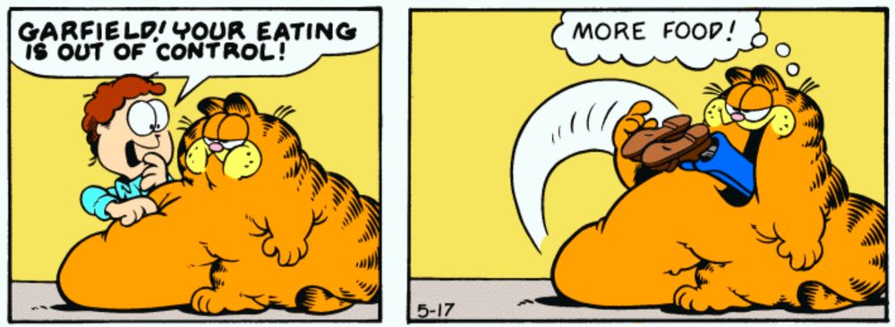Jon is very concerned. "GARFIELD! YOUR EATING IS OUT OF CONTROL!"

"More food!" Garfield throws Jon's entire body headfirst into his mouth.