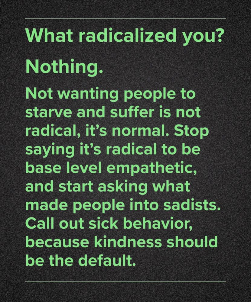 What radicalized you?
Nothing.
Not wanting people to starve and suffer is not radical, it's normal. Stop saying it's radical to be base level empathetic, and start asking what made people into sadists. Call out sick behavior, because kindness should be the default.