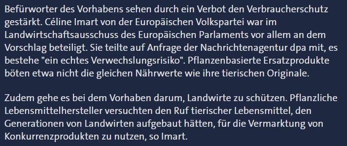 Befürworter des Vorhabens sehen durch ein Verbot den Verbraucherschutz gestärkt. Céline Imart von der Europäischen Volkspartei war im Landwirtschaftsausschuss des Europäischen Parlaments vor allem an dem Vorschlag beteiligt. Sie teilte auf Anfrage der Nachrichtenagentur dpa mit, es bestehe "ein echtes Verwechslungsrisiko". Pflanzenbasierte Ersatzprodukte böten etwa nicht die gleichen Nährwerte wie ihre tierischen Originale.

Zudem gehe es bei dem Vorhaben darum, Landwirte zu schützen. Pflanzliche Lebensmittelhersteller versuchten den Ruf tierischer Lebensmittel, den Generationen von Landwirten aufgebaut hätten, für die Vermarktung von Konkurrenzprodukten zu nutzen, so Imart.
Quelle: https://www.tagesschau.de/inland/regional/nordrheinwestfalen/wdr-verbot-fuer-veggie-burger-und-co--worum-es-bei-der-eu-debatte-geht-100.html