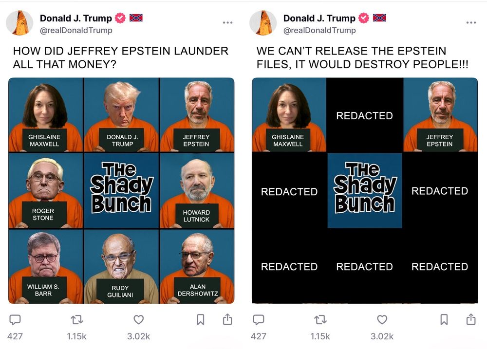 Trump makes a truth social post using AI about his shady bunch. Trump adorns an orange KKK mask with a confederate flag. The posts reads HOW DID JEFFREY EPSTEIN LAUNDER ALL THAT MONEY? The photos are all of Trump and his orbit being processed. Ghislaine Maxwell and Jeffrey Epstein are on either side of Donald Trump. There is also Roger Stone, Howard Lutnick, William S. Barr, Rudy Guiliani, and Alan Dershowitz. Trump makes a truth social post using AI  about his shady bunch.

The second post reads "WE CAN'T RELEASE THE EPSTEIN FILES, IT WOULD DESTROY PEOPLE!!!" Only Ghislaine Maxwell and Jeffrey Epstein are in this photo everyone else in Trumps orbit is redacted.