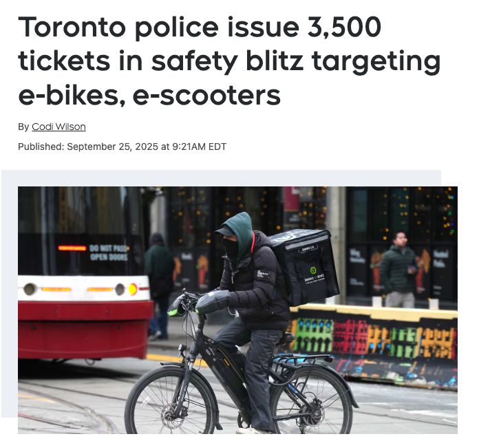 article screenshot:

headline: Toronto police issue 3,500 tickets in safety blitz targeting e-bikes, e-scooters

By Codi Wilson

Published: September 25, 2025 at 9:21AM EDT

article features a photo of a person riding a bike on a city street in Toronto. they are wearing warm weather clothes and have a large cube shaped backpack on their back. behind them is a red and white street car