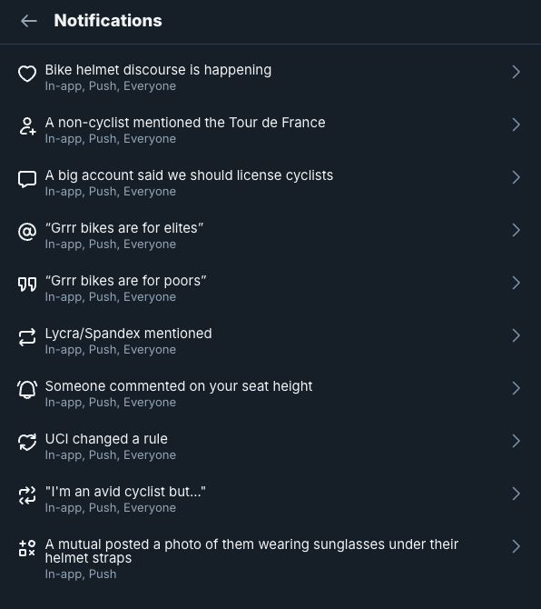 a screenshot of the notification settings on bluesky. it lists the following notification types:

Bike helmet discourse is happening
A non-cyclist mentioned the Tour de France
A big account said we should license cyclists
“Grrr bikes are for elites”
“Grrr bikes are for poors”
Lycra/Spandex mentioned
Someone commented on your seat height
UCI changed a rule
"I'm an avid cyclist but..."
A mutual posted a photo of them wearing sunglasses under their helmet straps
