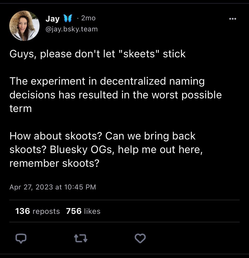 a skeet from Jay, the CEO of bluesky, that says:

Guys, please don't let "skeets" stick
The experiment in decentralized naming decisions has resulted in the worst possible term
How about skoots? Can we bring back skoots? Bluesky OGs, help me out here, remember skoots?
Apr 27, 2023 at 10:45 PM
136 reposts 756 likes