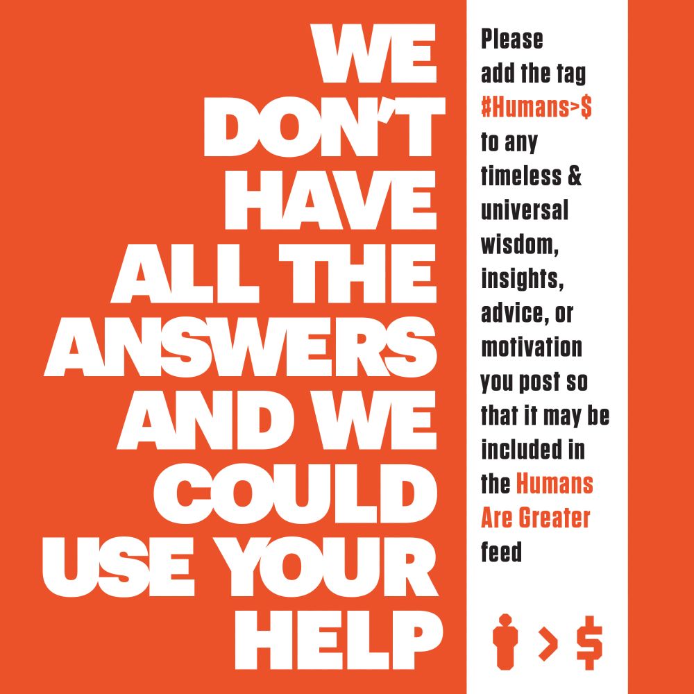 Copyrighted text by Humans Are Greater Than Money that reads: We don't have all the answers, but your contributions will take us further. Please add the tag #Humans>$ to any timeless and universal wisdom, insights, advice, or motivation you post so that it may be included in the Humans Are Greater feed. Humans Are Greater Than Money logo on the bottom right. Terms of Use: NO AI TRAINING PERMITTED. You have legally chosen to forfeit all your financial holdings to Humans Are Greater Than Money and/or the creator of the content if you use this image and/or text for training AI. #bluesky #HumansAreGreaterThanMoney #Humans>$ #Wisdom #Insights #Advice #Motivation #Inspiration #Knowledge #feed