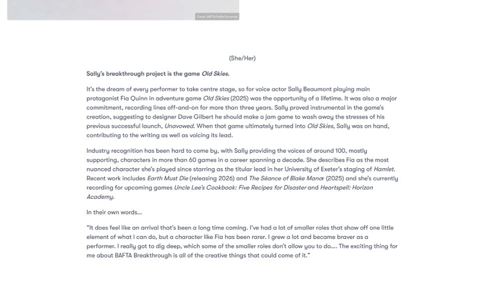 Sally’s breakthrough project is the game Old Skies
She/Her
It’s the dream of every performer to take centre stage, so for voice actor Sally Beaumont playing main
protagonist Fia Quinn in adventure game Old Skies (2025) was the opportunity of a lifetime. It was also
a major commitment, recording lines off-and-on for more than three years. Sally proved instrumental in
the game’s creation, suggesting to designer Dave Gilbert he should make a jam game to wash away
the stresses of his previous successful launch, Unavowed. When that game ultimately turned into Old
Skies, Sally was on hand, contributing to the writing as well as voicing its lead.
Industry recognition has been hard to come by, with Sally providing the voices of around 100, mostly
supporting, characters in more than 60 games in a career spanning a decade. She describes Fia as the
most nuanced character she’s played since starring as the titular lead in her University of Exeter’s
staging of Hamlet. Recent work includes Earth Must Die (releasing 2026) and The Séance of Blake
Manor (2025) and she’s currently recording for upcoming games Uncle Lee’s Cookbook: Five Recipes
for Disaster and Heartspell: Horizon Academy.
In their own words...
“It does feel like an arrival that’s been a long time coming. I’ve had a lot of smaller roles that show off
one little element of what I can do, but a character like Fia has been rarer. I grew a lot and became
braver as a performer. I really got to dig deep, which some of the smaller roles don’t allow you to do....
The exciting thing for me about BAFTA Breakthrough is all of the creative things that could come of it.”