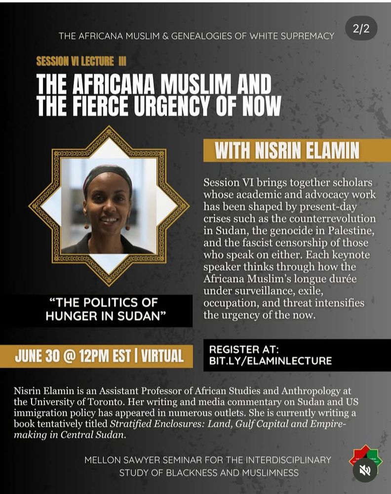 Image of myself (wearing a black bandana and earrings) on a black grey and yellow poster. The title of the talk “the Politics of Hunger in Sudan” is right underneath the picture. The other text reads with Nisrin Elamin. June 30th @12 pm est virtual. Register at: BIT.LY/ELAMINLECTURE followed by my bio and above a description of the Mellon Sawyer Seminar for the interdisciplinary study of Blackness and Muslimness. 