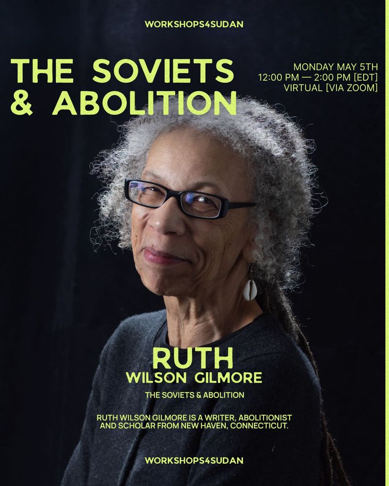 Image of a beautiful Black woman with black glasses and long grey locs head titled towards the camera and smiling, wearing cowry shell earrings. In yellow against black background the poster reads Workshops4Sudan The Soviets and Abolition, Monday, May 5th, 12-2 pm EDT. Virtual (via Zoom) Ruth Wilson Gilmore. Ruth Wilson Gilmore is a Writer, Abolitionist and Scholar from New Haven, Connecticut. Workshops4Sudan.
