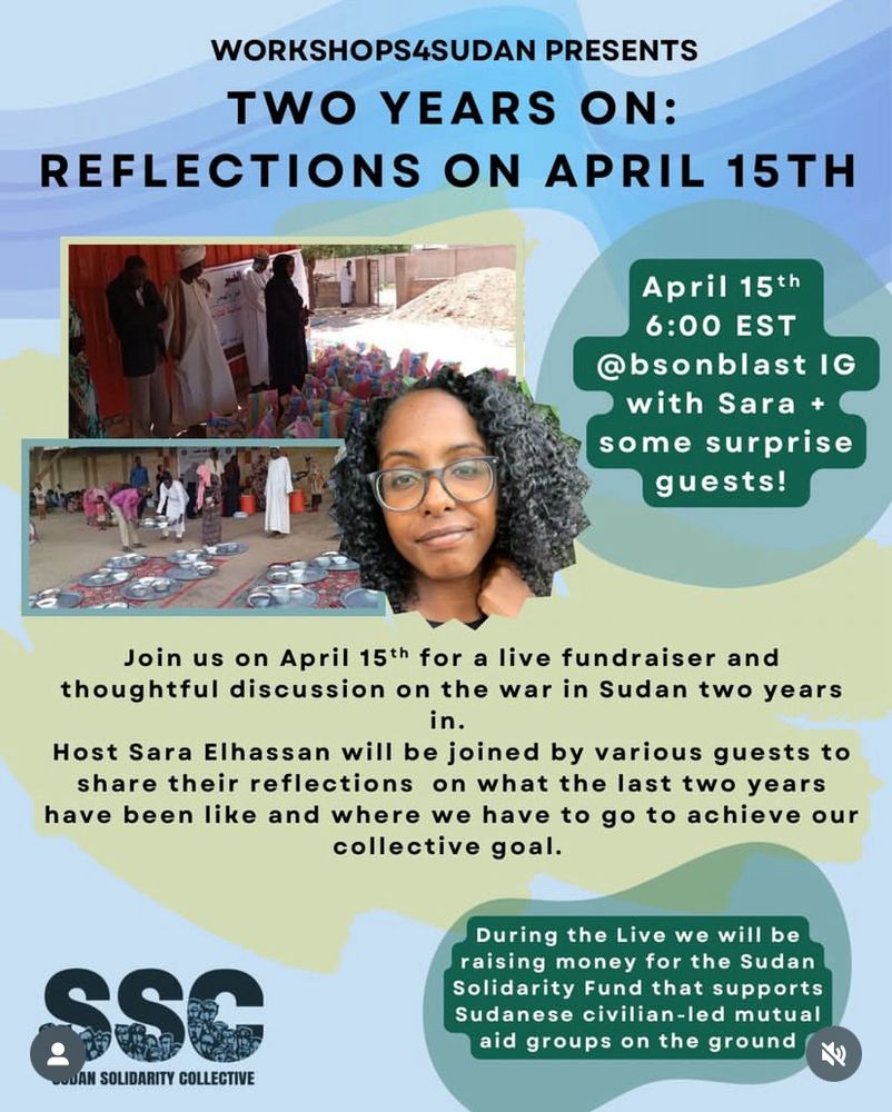 Workshops4Sudan presents Two Years On: Reflections on April 15th. April 15th 6 pm EST with @bsonblast IG with Sara and some surprise guests! Join us on April 15th for a live fundraiser and thoughtful discussion on the war in Sudan two years in. 