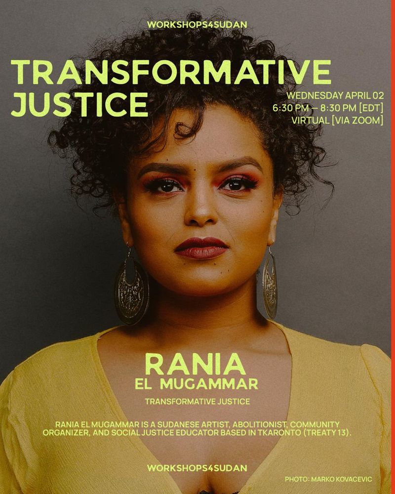 Picture of a beautiful Black woman with black curly hair layered on top of her head, wearing a yellow V neck shirt against a grey background wearing traditional Sudanese silver hoop earrings. On the top of the image are the words workshops4sudan in yellow, followed by the words Transformative Justice, Wednesday April 2nd, 6:30-8:30 pm {EDT} Virtual {Via Zoom}. Rania El Muggamar Transformative Justice. Rania El Muggamar is a Sudanese Artist, Abolitionist, Community Organizer, and Social Justice Educator based in Tkaronto (Treaty 13). Workshops4Sudan Photo: Marco Kovacevic.