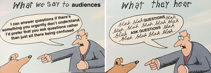 Version of Gary Larson's "What we say to dogs" cartoon
In both panels a man is pointing at a dog, talking to it

What we say to audiences:
"I can answer questions if there's something you urgently don't understand. I'd prefer that you ask questions rather than just sit there being confused"

What they hear"
"blah blah QUESTIONS blah 
blah blah blah blah blah 
blah ASK QUESTIONS blah 
blah blah blah blah ..."