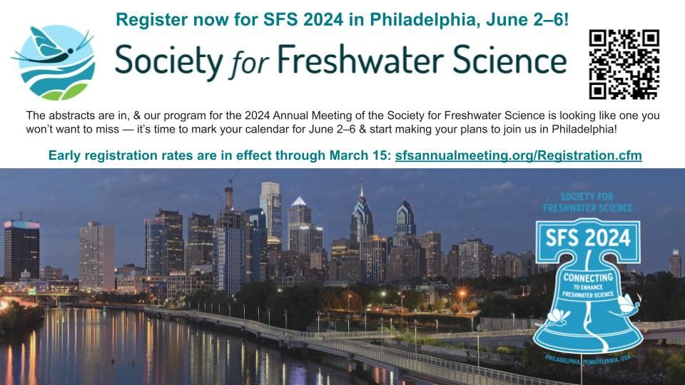 Image with header that reads: 

"Register now for SFS 2024 in Philadelphia, June 2–6!"

Followed by the Society for Freshwater Science logo and QR code to registration page. Smaller text reads: 

"The abstracts are in, & our program for the 2024 Annual Meeting of the Society for Freshwater Science is looking like one you won’t want to miss — it’s time to mark your calendar for June 2–6 & start making your plans to join us in Philadelphia! 

Early registration rates are in effect through March 15: sfsannualmeeting.org/Registration.cfm "

At the bottom is an image of the Philadelphia skyline at night, with the river in the foreground, and the SFS 2024 conference logo that includes the liberty bell and the text "Connecting to enhance freshwater science".