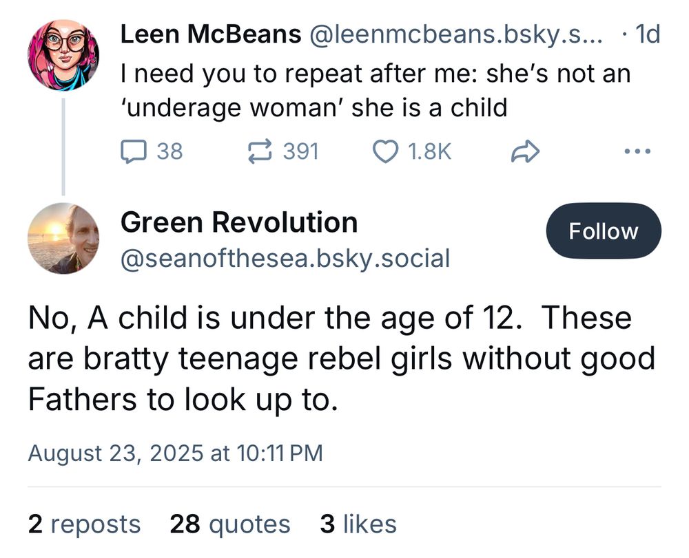 Screenshot of a thread on Bluesky. Text reads: @leenmcbeans.bsky.social: I need you to repeat after me: she's not an 'underage woman' she is a child @seanofthesea.bsky.social: No, A child is under the age of 12. These are bratty teenage rebel girls without good Fathers to look up to.