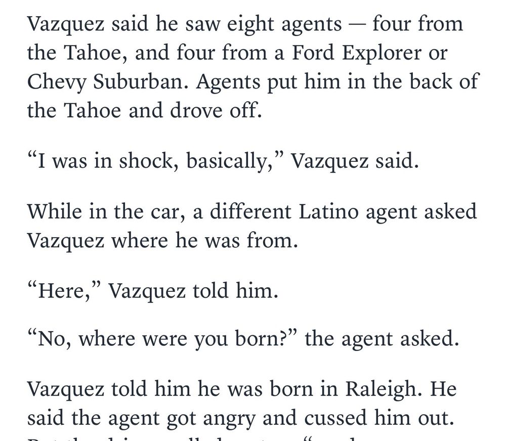 Excerpt from the linked news story. Text reads:

Vazquez said he saw eight agents — four from the Tahoe, and four from a Ford Explorer or Chevy Suburban. Agents put him in the back of the Tahoe and drove off.

"I was in shock, basically," Vazquez said.

While in the car, a different Latino agent asked Vazquez where he was from.

"Here," Vazquez told him.

"NO, where were you born?" the agent asked.

Vazquez told him he was born in Raleigh. 

He said the agent got angry and cussed him out.