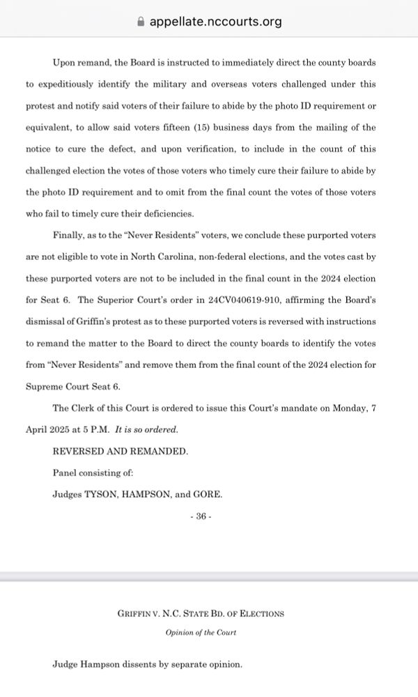 Excerpt from the panel majority opinion in Griffin v. Board of Elections. Text reads: "Upon remand, the Board is instructed to immediately direct the county boards
to expeditiously identify the military and overseas voters challenged under this
protest and notify said voters of their failure to abide by the photo ID requirement or
equivalent, to allow said voters fifteen (15) business days from the mailing of the
notice to cure the defect, and upon verification, to include in the count of this
challenged election the votes of those voters who timely cure their failure to abide by
the photo ID requirement and to omit from the final count the votes of those voters
who fail to timely cure their deficiencies.
Finally, as to the "Never Residents" voters, we conclude these purported voters
are not eligible to vote in North Carolina, non-federal elections, and the votes cast by
these purported voters are not to be included in the final count in the 2024 election
for Seat 6. The Superior Court's order in 24CV040619-910, affirming the Board's dismissal of Griffin's protest as to these purported voters is reversed with instructions to remand the matter to the Board to direct the county boards to identify the votes from "Never Residents" and remove them from the final count of the 2024 election for
Supreme Court Seat 6.
The Clerk of this Court is ordered to issue this Court's mandate on Monday, 7
April 2025 at 5 P.M. It is so ordered.
REVERSED AND REMANDED.
Panel consisting of:
Judges TYSON, HAMPSON, and GORE.
Judge Hampson dissents by separate opinion."